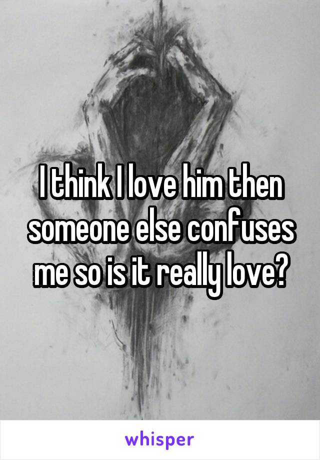 I think I love him then someone else confuses me so is it really love?
