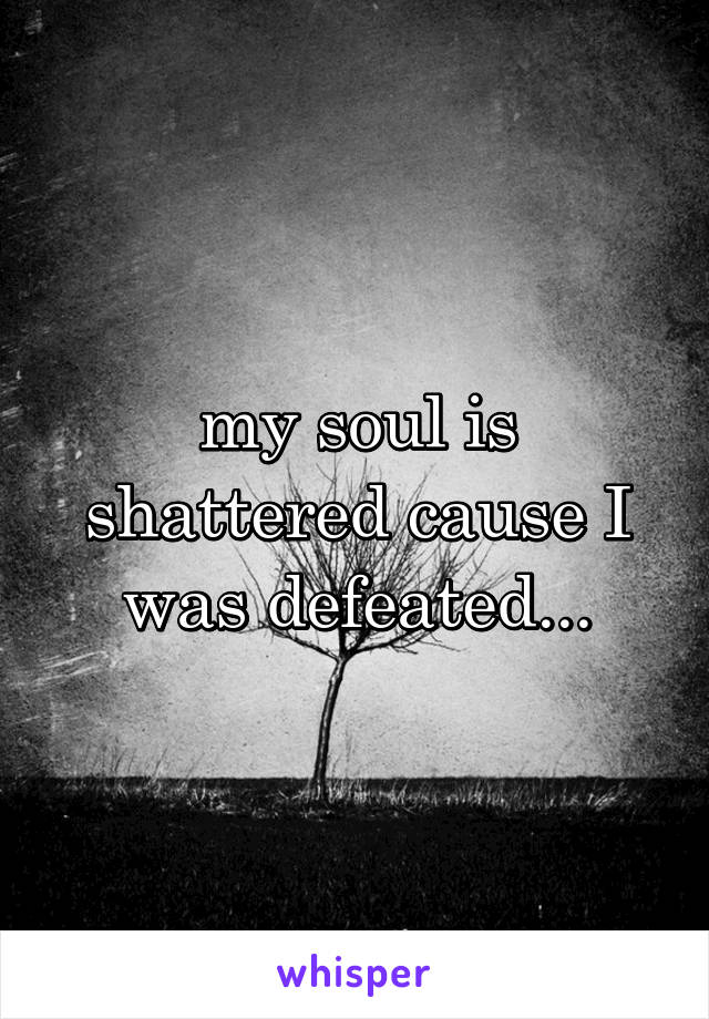 my soul is shattered cause I was defeated...