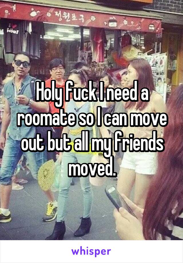 Holy fuck I need a roomate so I can move out but all my friends moved.
