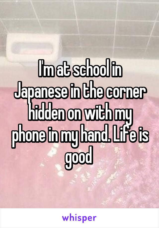 I'm at school in Japanese in the corner hidden on with my phone in my hand. Life is good 