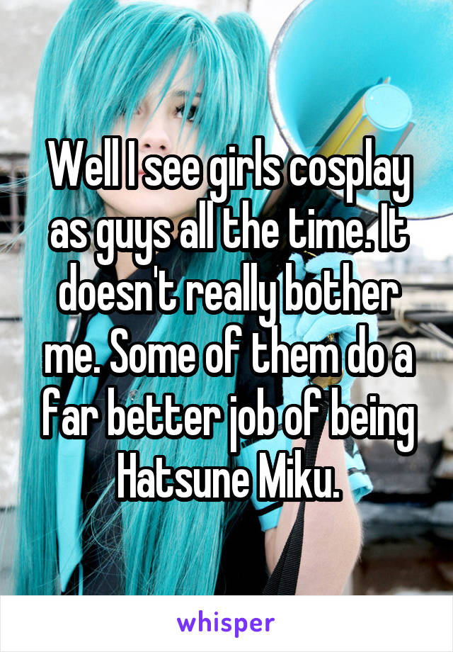 Well I see girls cosplay as guys all the time. It doesn't really bother me. Some of them do a far better job of being Hatsune Miku.