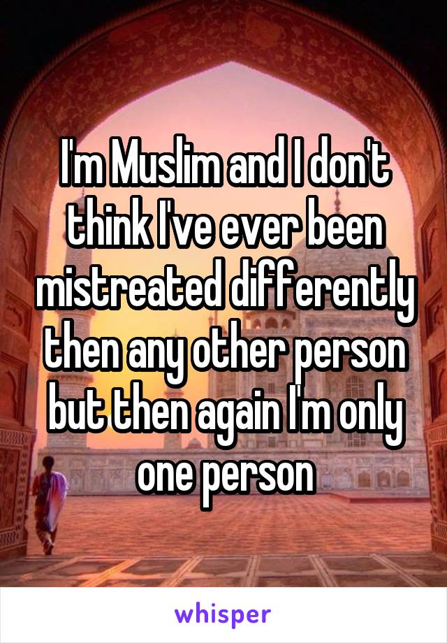 I'm Muslim and I don't think I've ever been mistreated differently then any other person but then again I'm only one person