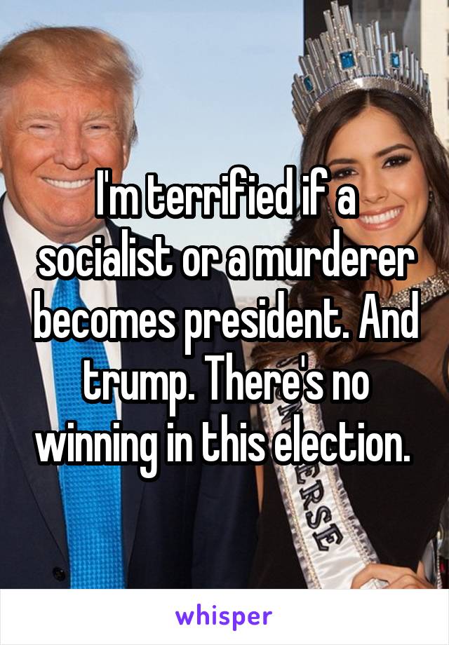 I'm terrified if a socialist or a murderer becomes president. And trump. There's no winning in this election. 