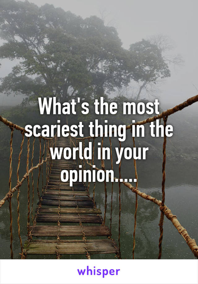 What's the most scariest thing in the world in your opinion.....