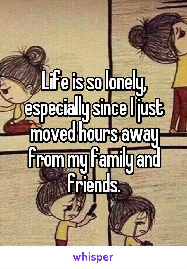 Life is so lonely, especially since I just moved hours away from my family and friends.