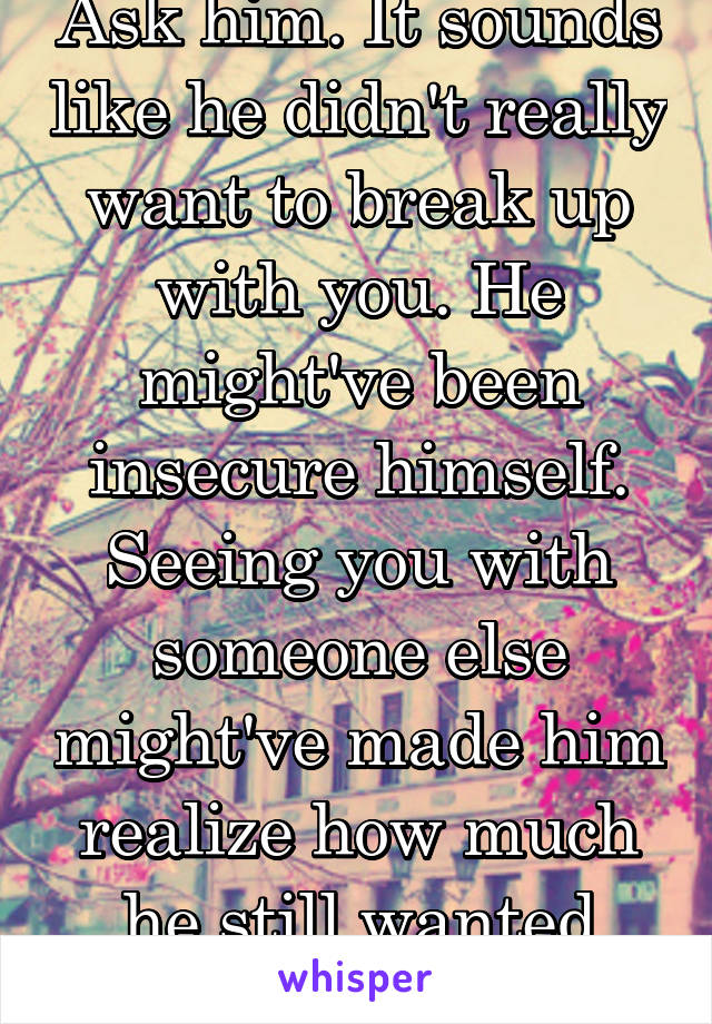 Ask him. It sounds like he didn't really want to break up with you. He might've been insecure himself. Seeing you with someone else might've made him realize how much he still wanted you.