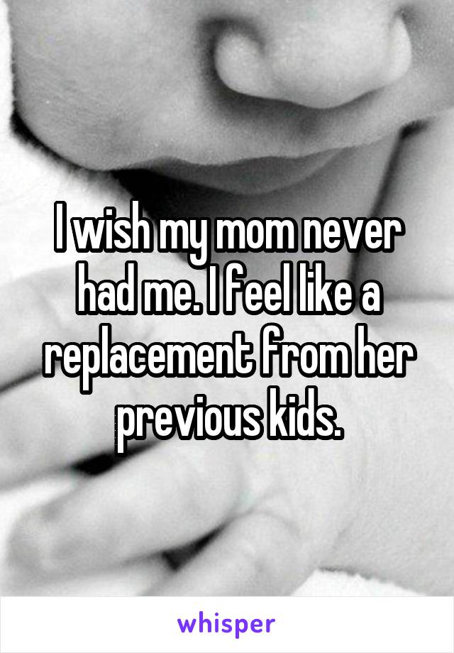 I wish my mom never had me. I feel like a replacement from her previous kids.