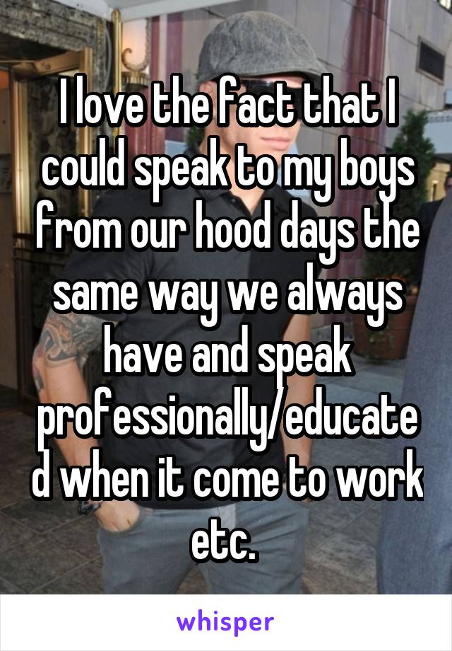 I love the fact that I could speak to my boys from our hood days the same way we always have and speak professionally/educated when it come to work etc. 