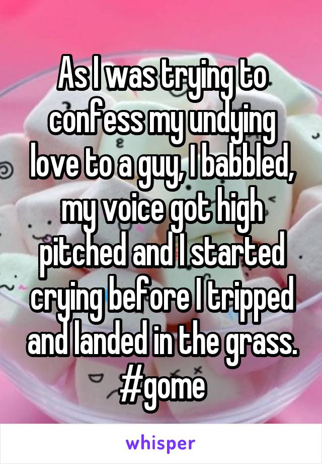 As I was trying to confess my undying love to a guy, I babbled, my voice got high pitched and I started crying before I tripped and landed in the grass. #gome