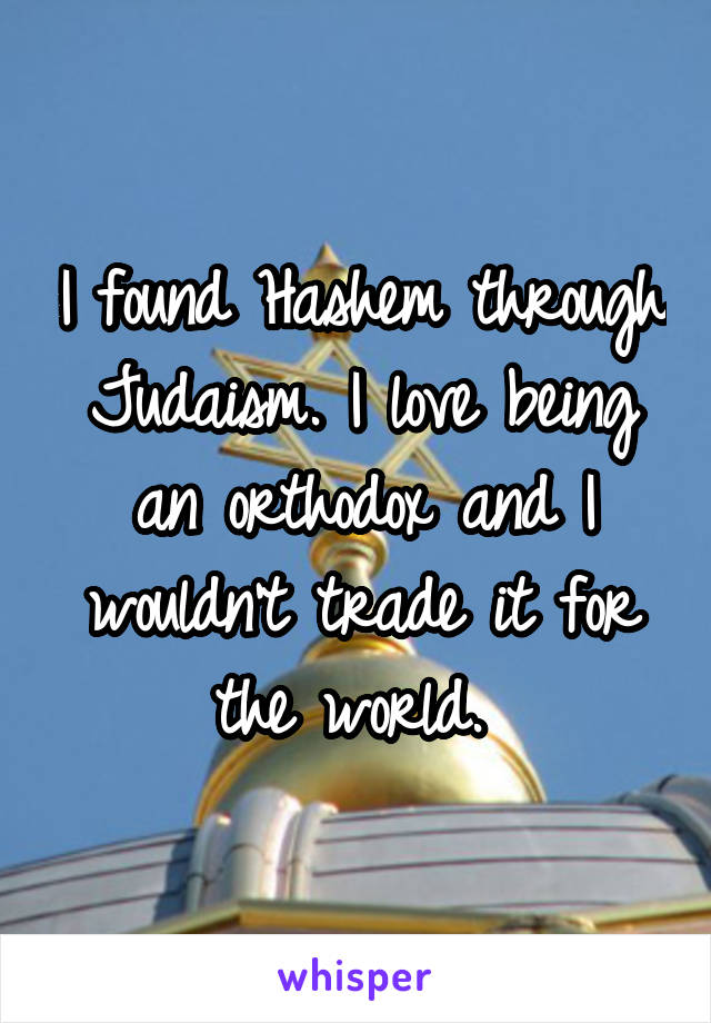 I found Hashem through Judaism. I love being an orthodox and I wouldn't trade it for the world. 
