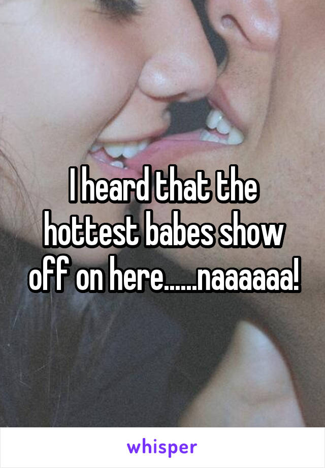I heard that the hottest babes show off on here......naaaaaa!