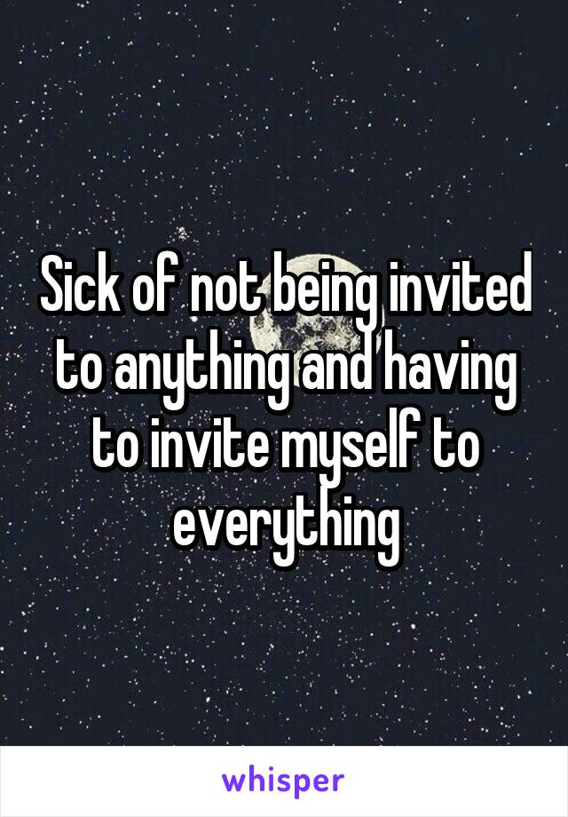 Sick of not being invited to anything and having to invite myself to everything
