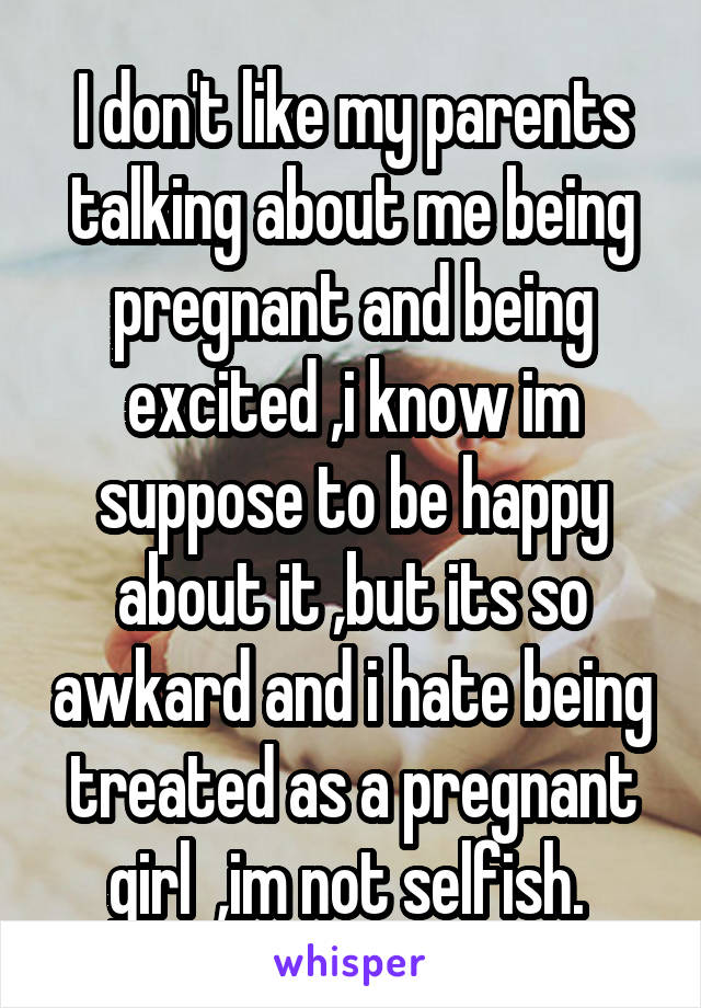 I don't like my parents talking about me being pregnant and being excited ,i know im suppose to be happy about it ,but its so awkard and i hate being treated as a pregnant girl  ,im not selfish. 