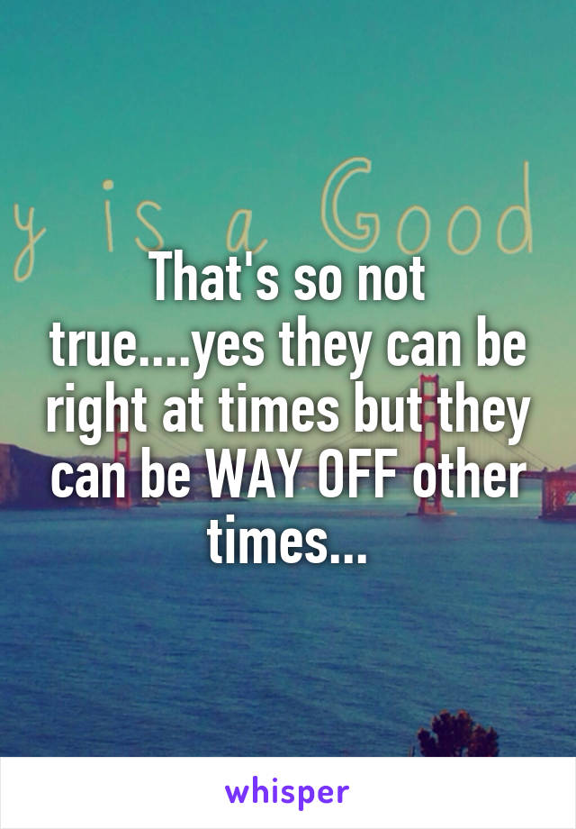 That's so not true....yes they can be right at times but they can be WAY OFF other times...