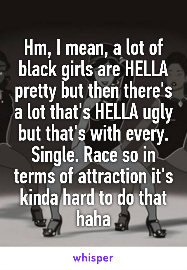Hm, I mean, a lot of black girls are HELLA pretty but then there's a lot that's HELLA ugly but that's with every. Single. Race so in terms of attraction it's kinda hard to do that haha