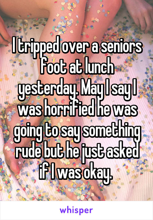 I tripped over a seniors foot at lunch yesterday. May I say I was horrified he was going to say something rude but he just asked if I was okay. 