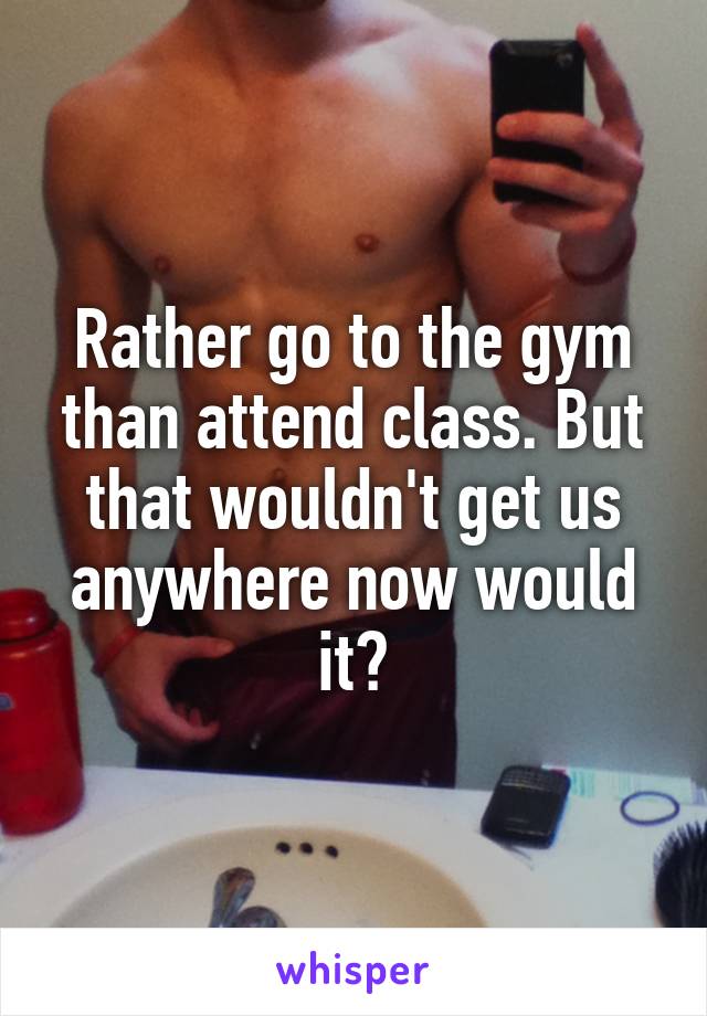 Rather go to the gym than attend class. But that wouldn't get us anywhere now would it?