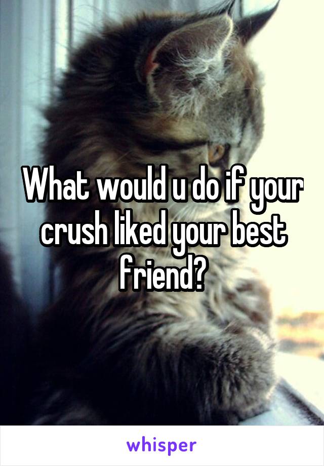 What would u do if your crush liked your best friend?