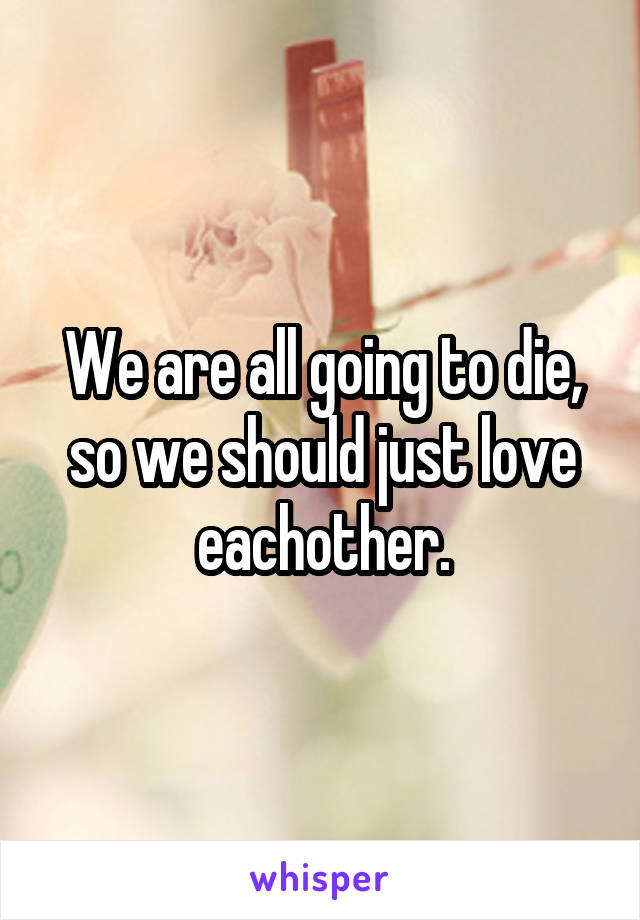 We are all going to die, so we should just love eachother.