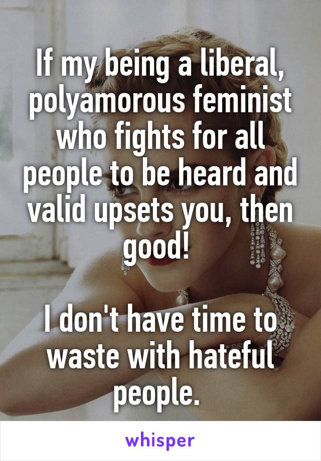 If my being a liberal, polyamorous feminist who fights for all people to be heard and valid upsets you, then good! 

I don't have time to waste with hateful people. 