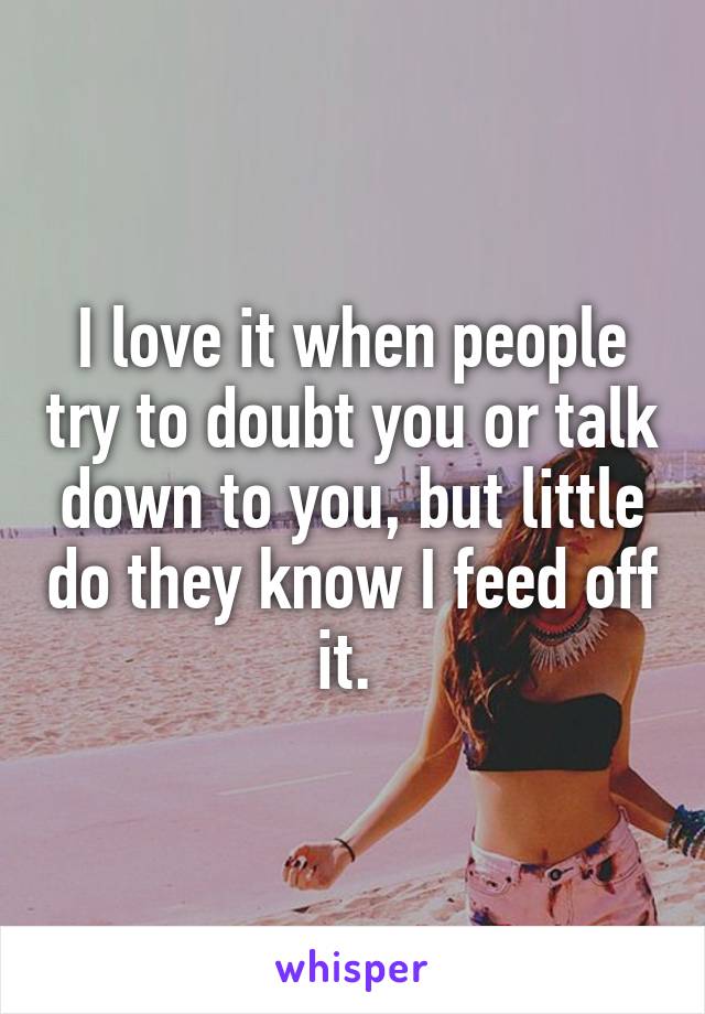 I love it when people try to doubt you or talk down to you, but little do they know I feed off it. 