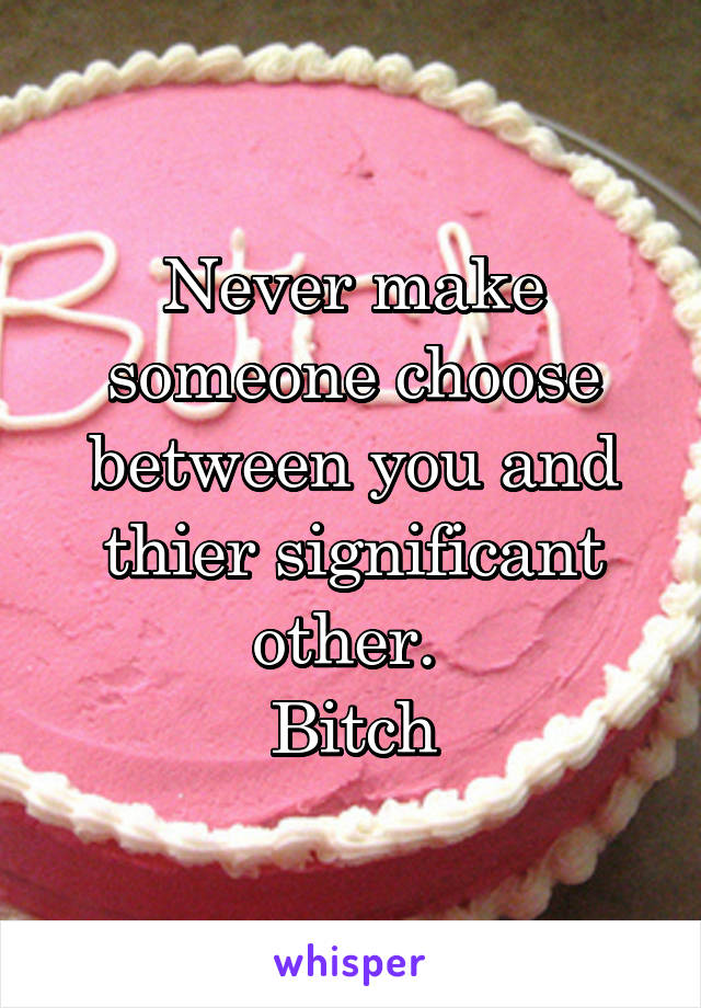 Never make someone choose between you and thier significant other. 
Bitch