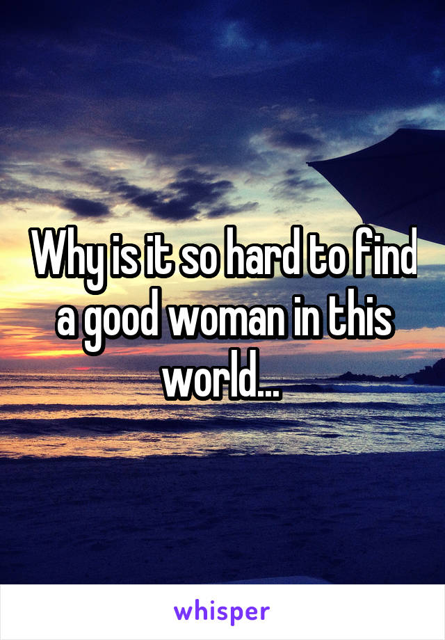 Why is it so hard to find a good woman in this world... 