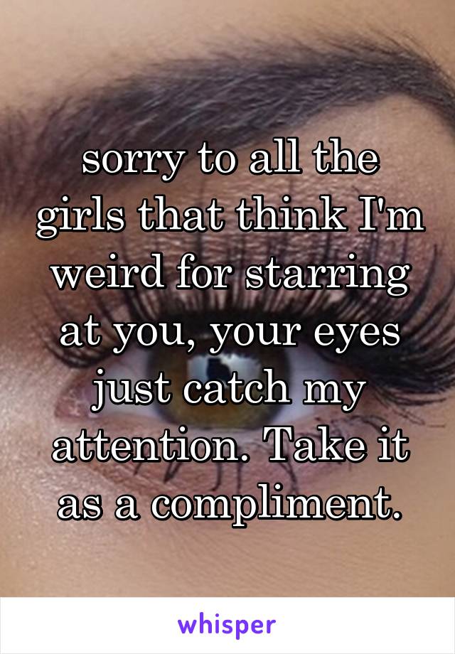 sorry to all the girls that think I'm weird for starring at you, your eyes just catch my attention. Take it as a compliment.