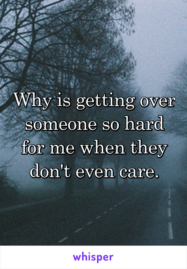 Why is getting over someone so hard for me when they don't even care.