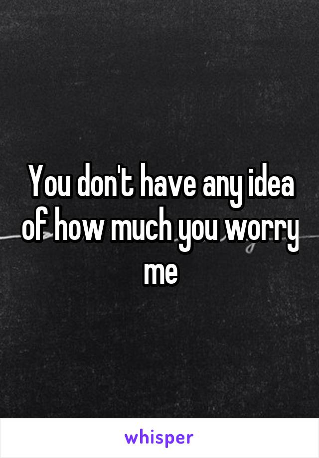You don't have any idea of how much you worry me