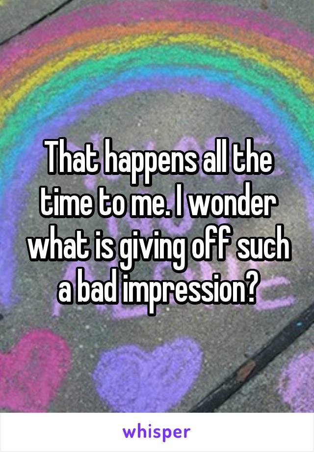 That happens all the time to me. I wonder what is giving off such a bad impression?
