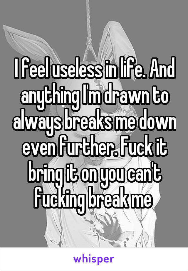 I feel useless in life. And anything I'm drawn to always breaks me down even further. Fuck it bring it on you can't fucking break me 