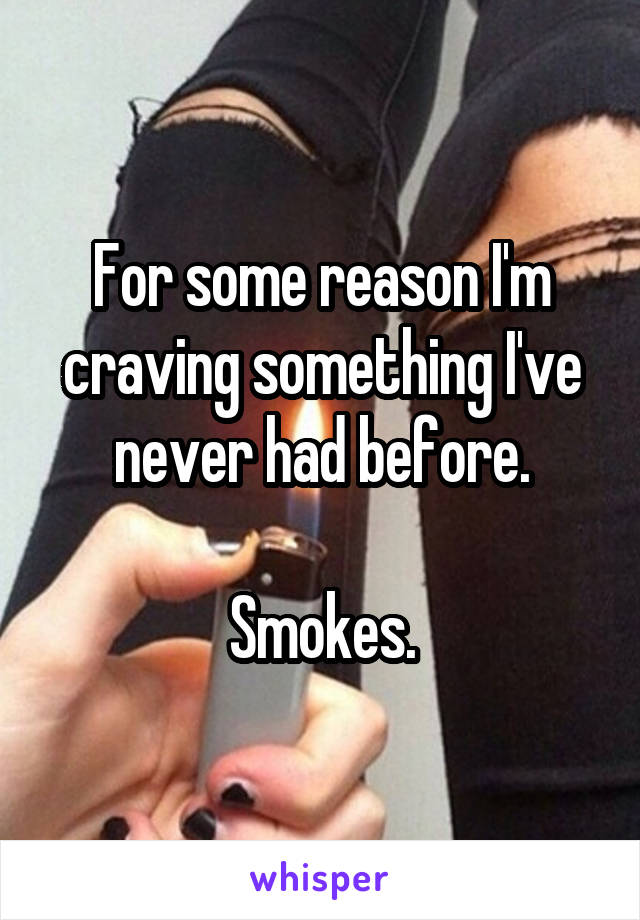 For some reason I'm craving something I've never had before.

Smokes.