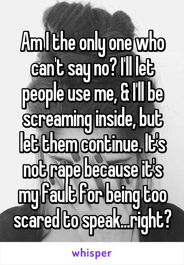 Am I the only one who can't say no? I'll let people use me, & I'll be screaming inside, but let them continue. It's not rape because it's my fault for being too scared to speak...right?