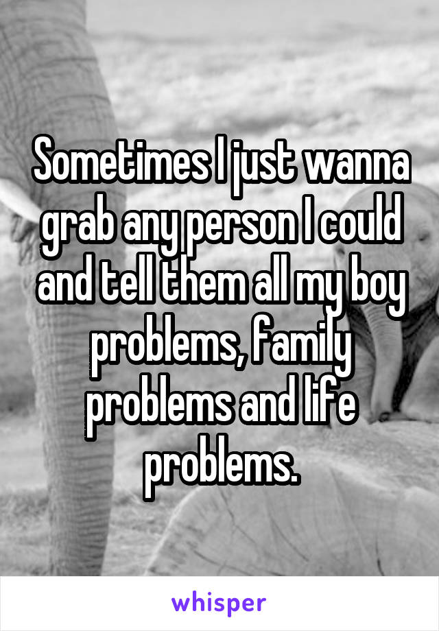 Sometimes I just wanna grab any person I could and tell them all my boy problems, family problems and life problems.