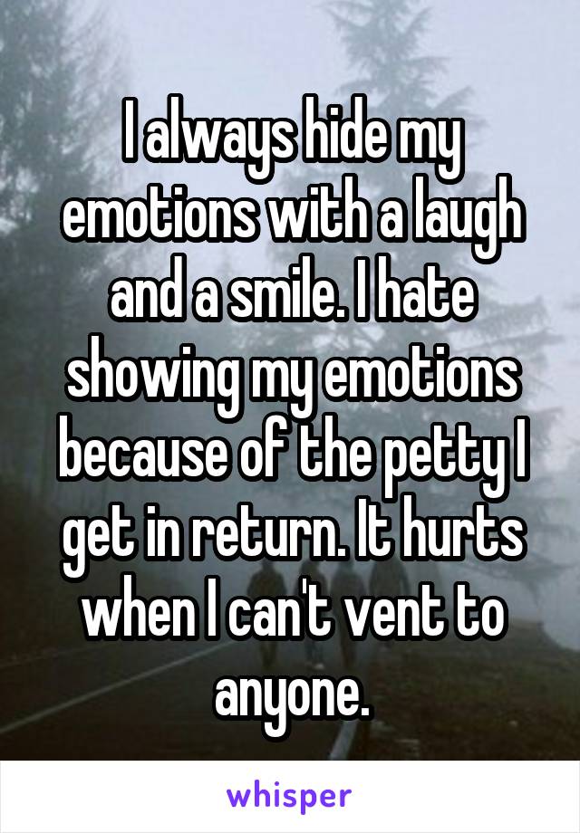 I always hide my emotions with a laugh and a smile. I hate showing my emotions because of the petty I get in return. It hurts when I can't vent to anyone.