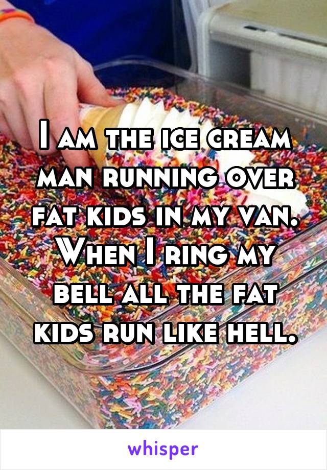 I am the ice cream man running over fat kids in my van. When I ring my bell all the fat kids run like hell.