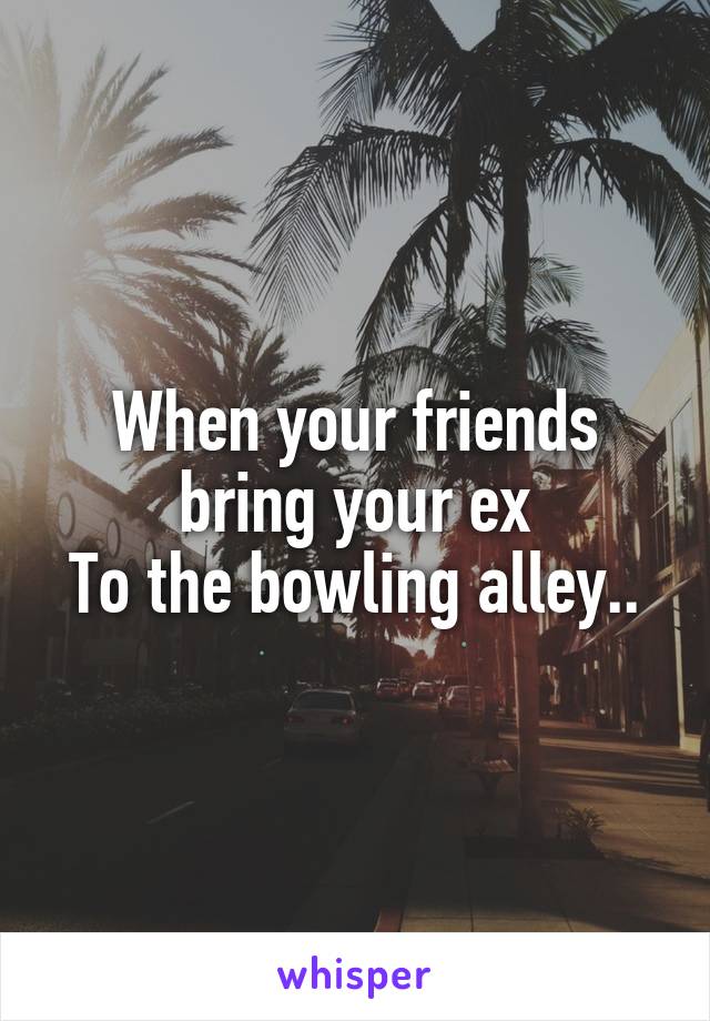 When your friends bring your ex
To the bowling alley..