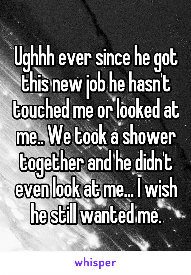 Ughhh ever since he got this new job he hasn't touched me or looked at me.. We took a shower together and he didn't even look at me... I wish he still wanted me.