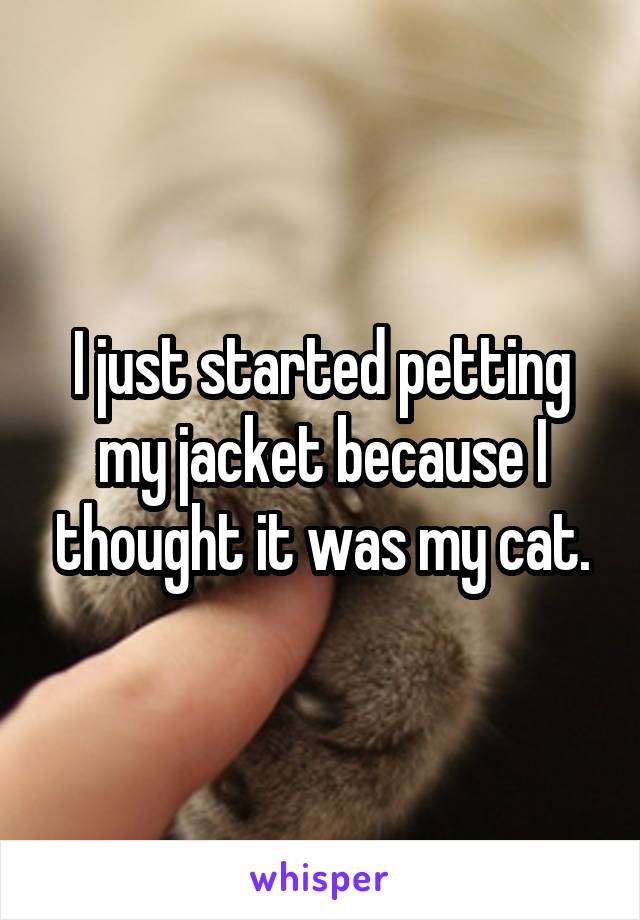 I just started petting my jacket because I thought it was my cat.
