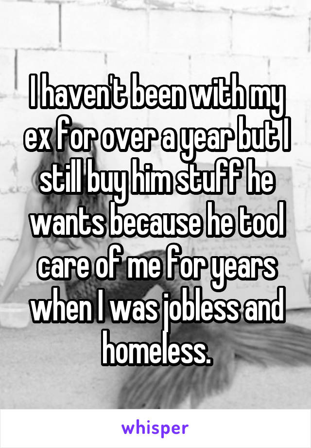 I haven't been with my ex for over a year but I still buy him stuff he wants because he tool care of me for years when I was jobless and homeless.