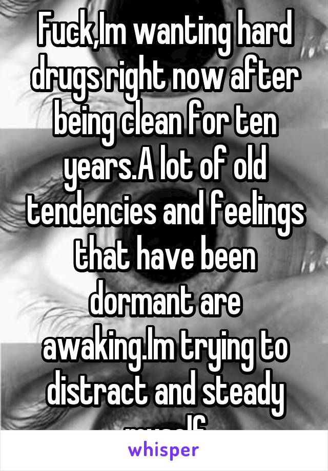Fuck,Im wanting hard drugs right now after being clean for ten years.A lot of old tendencies and feelings that have been dormant are awaking.Im trying to distract and steady myself