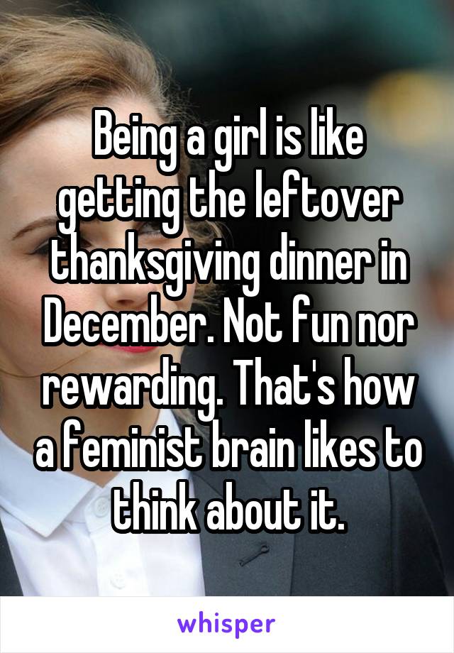 Being a girl is like getting the leftover thanksgiving dinner in December. Not fun nor rewarding. That's how a feminist brain likes to think about it.