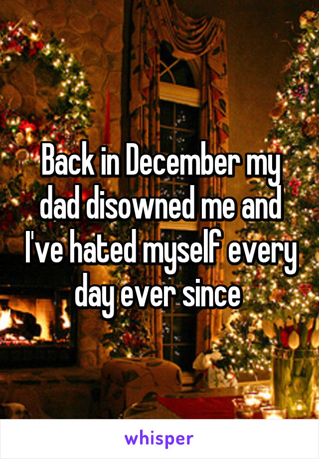 Back in December my dad disowned me and I've hated myself every day ever since 