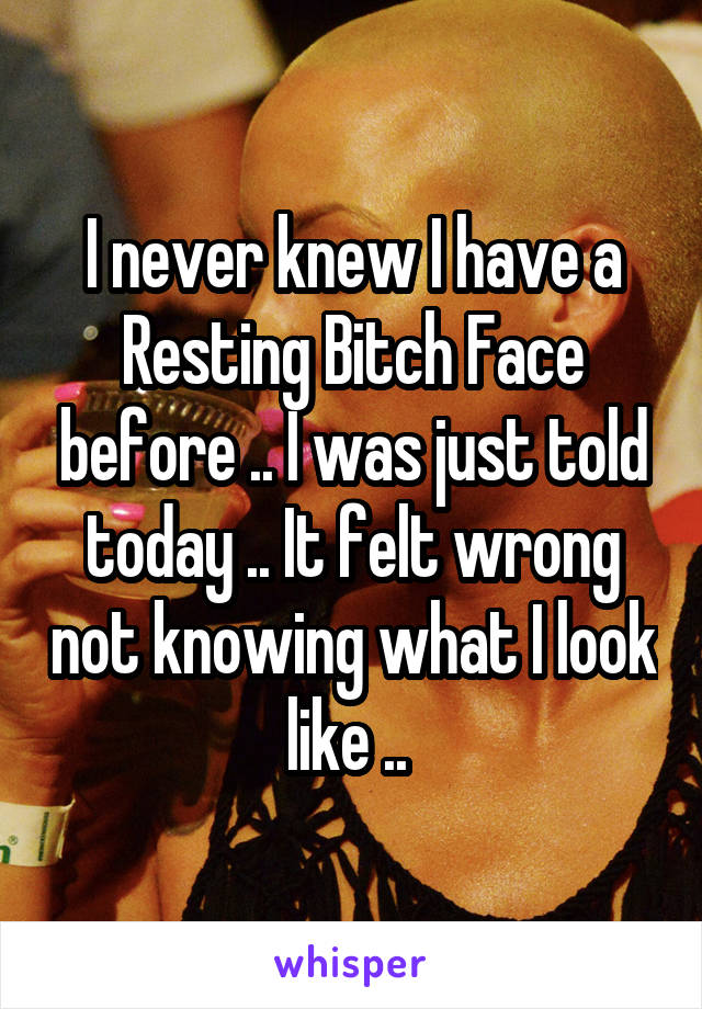 I never knew I have a Resting Bitch Face before .. I was just told today .. It felt wrong not knowing what I look like .. 