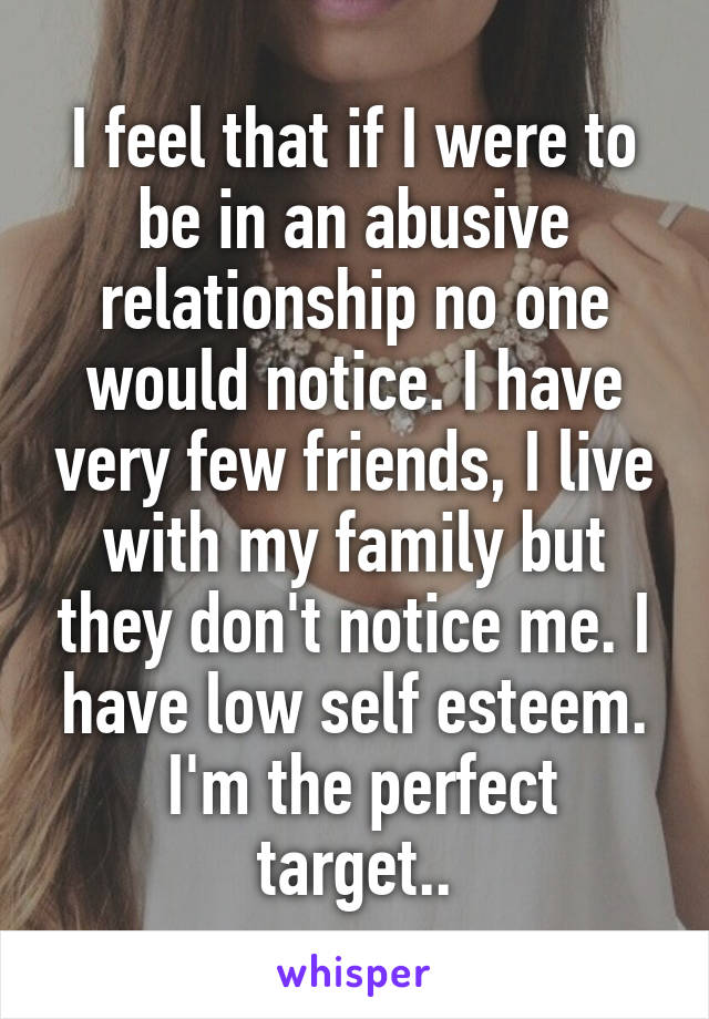 I feel that if I were to be in an abusive relationship no one would notice. I have very few friends, I live with my family but they don't notice me. I have low self esteem.
 I'm the perfect target..