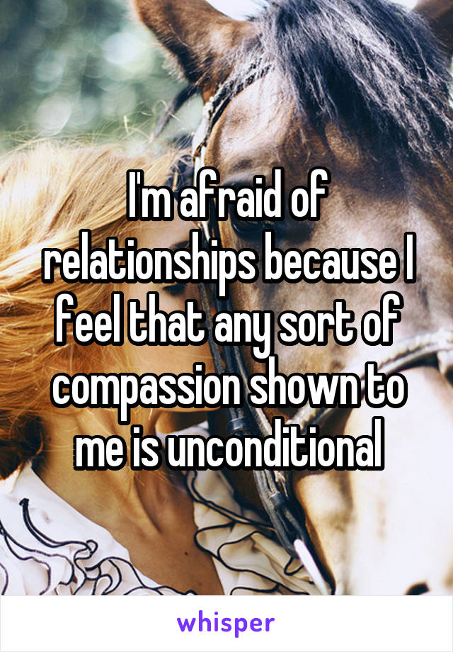 I'm afraid of relationships because I feel that any sort of compassion shown to me is unconditional