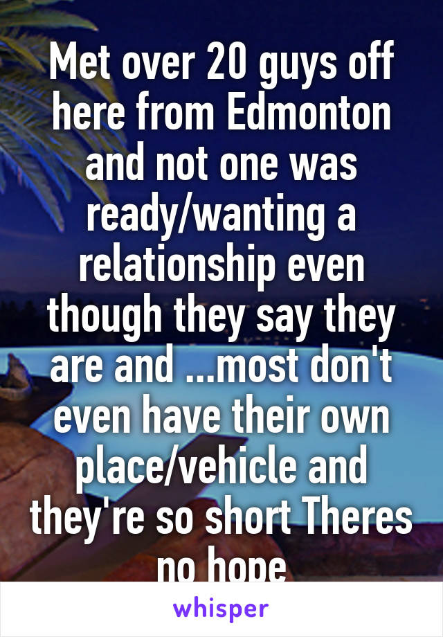 Met over 20 guys off here from Edmonton and not one was ready/wanting a relationship even though they say they are and ...most don't even have their own place/vehicle and they're so short Theres no hope