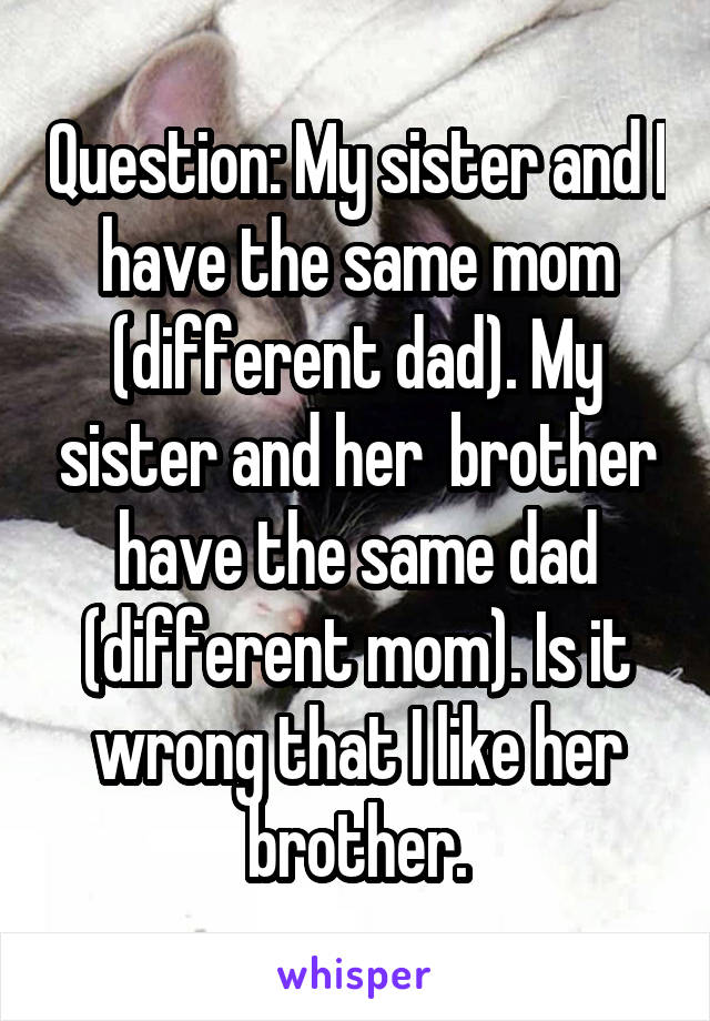 Question: My sister and I have the same mom (different dad). My sister and her  brother have the same dad (different mom). Is it wrong that I like her brother.