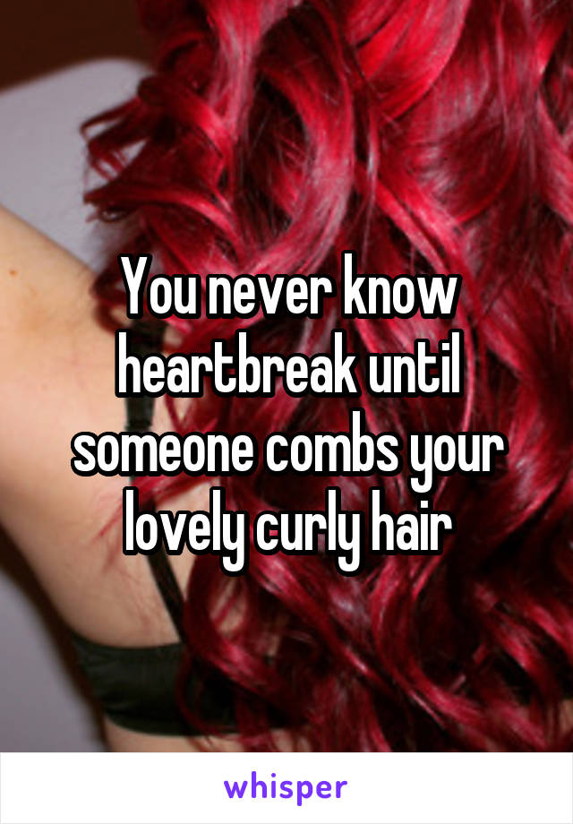 You never know heartbreak until someone combs your lovely curly hair